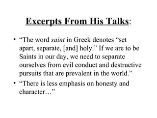 Excerpts From His Talks : “The word  saint  in Greek denotes “set apart, separate, [and] holy.” If we are to be Saints in our day, we need to separate ourselves from evil conduct and destructive pursuits that are prevalent in the world.” “There is less emphasis on honesty and character…” 