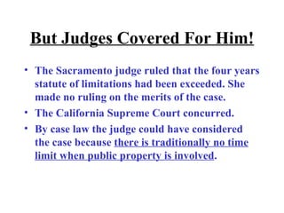 But Judges Covered For Him! The Sacramento judge ruled that the four years statute of limitations had been exceeded. She made no ruling on the merits of the case.  The California Supreme Court concurred.  By case law the judge could have considered the case because  there is traditionally no time limit when public property is involved . 