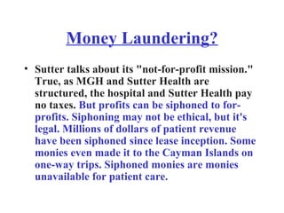 Money Laundering? Sutter talks about its "not-for-profit mission." True, as MGH and Sutter Health are structured, the hospital and Sutter Health pay no taxes.  But profits can be siphoned to for-profits. Siphoning may not be ethical, but it's legal. Millions of dollars of patient revenue have been siphoned since lease inception. Some monies even made it to the Cayman Islands on one-way trips. Siphoned monies are monies unavailable for patient care. 