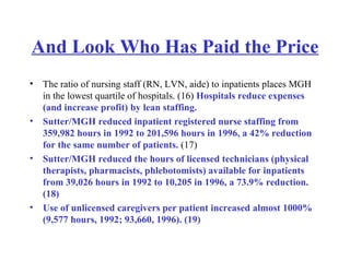 And Look Who Has Paid the Price The ratio of nursing staff (RN, LVN, aide) to inpatients places MGH in the lowest quartile of hospitals. (16)  Hospitals reduce expenses (and increase profit) by lean staffing.  Sutter/MGH reduced inpatient registered nurse staffing from 359,982 hours in 1992 to 201,596 hours in 1996, a 42% reduction for the same number of patients.  (17)  Sutter/MGH reduced the hours of licensed technicians (physical therapists, pharmacists, phlebotomists) available for inpatients from 39,026 hours in 1992 to 10,205 in 1996, a 73.9% reduction. (18)  Use of unlicensed caregivers per patient increased almost 1000% (9,577 hours, 1992; 93,660, 1996). (19)   