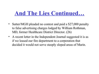 And The Lies Continued… Sutter/MGH pleaded no contest and paid a $27,000 penalty to false advertising charges lodged by William Rothman, MD, former Healthcare District Director. (26)  A recent letter in the Independent Journal suggested it is as if we leased our fire department to a corporation that decided it would not serve steeply sloped areas of Marin. 
