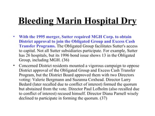 Bleeding Marin Hospital Dry With the 1995 merger, Sutter required MGH Corp. to obtain District approval to join the Obligated Group and Excess Cash Transfer Programs.  The Obligated Group facilitates Sutter's access to capital. Not all Sutter subsidiaries participate. For example, Sutter has 26 hospitals, but its 1996 bond issue shows 13 in the Obligated Group, including MGH. (36)  Concerned District residents mounted a vigorous campaign to oppose District approval of the Obligated Group and Excess Cash Transfer Program, but the District Board approved them with two Directors voting: Valerie Bergmann and Suzanna Coxhead. Director Larry Bedard (later recalled due to conflict of interest) formed the quorum but abstained from the vote. Director Paul Lofholm (also recalled due to conflict of interest) recused himself. Director Diana Parnell wisely declined to participate in forming the quorum. (37) 