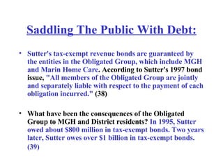Saddling The Public With Debt: Sutter's tax-exempt revenue bonds are guaranteed by the entities in the Obligated Group, which include MGH and Marin Home Care . According to Sutter's 1997 bond issue,  "All members of the Obligated Group are jointly and separately liable with respect to the payment of each obligation incurred."  (38) What have been the consequences of the Obligated Group to MGH and District residents?  In 1995, Sutter owed about $800 million in tax-exempt bonds. Two years later, Sutter owes over $1 billion in tax-exempt bonds. (39)   