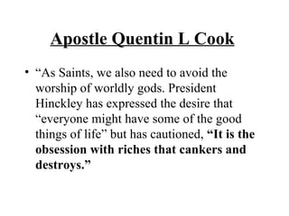 Apostle Quentin L Cook   “As Saints, we also need to avoid the worship of worldly gods. President Hinckley has expressed the desire that “everyone might have some of the good things of life” but has cautioned,  “It is the obsession with riches that cankers and destroys.” 