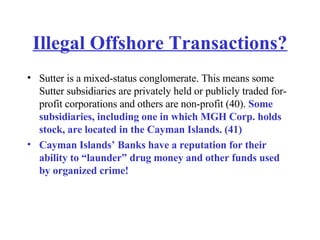 Illegal Offshore Transactions? Sutter is a mixed-status conglomerate. This means some Sutter subsidiaries are privately held or publicly traded for-profit corporations and others are non-profit (40).  Some subsidiaries, including one in which MGH Corp. holds stock, are located in the Cayman Islands. (41) Cayman Islands’ Banks have a reputation for their ability to “launder” drug money and other funds used by organized crime! 