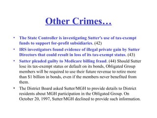 Other Crimes… The State Controller is investigating Sutter's use of tax-exempt funds to support for-profit subsidiaries . (42)  IRS investigators found evidence of illegal private gain by Sutter Directors that could result in loss of its tax-exempt status . (43)  Sutter pleaded guilty to Medicare billing fraud . (44) Should Sutter lose its tax-exempt status or default on its bonds, Obligated Group members will be required to use their future revenue to retire more than $1 billion in bonds, even if the members never benefited from them.  The District Board asked Sutter/MGH to provide details to District residents about MGH participation in the Obligated Group. On October 20, 1997, Sutter/MGH declined to provide such information.  