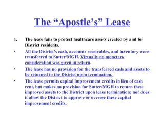 The “Apostle’s” Lease The lease fails to protect healthcare assets created by and for District residents. All the District’s cash, accounts receivables, and inventory were transferred to Sutter/MGH.  Virtually no monetary consideration was given in return .   The lease has no provision for the transferred cash and assets to be returned to the District upon termination.  The lease permits capital improvement credits in lieu of cash rent, but makes no provision for Sutter/MGH to return these improved assets to the District upon lease termination; nor does it allow the District to approve or oversee these capital improvement credits.  