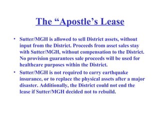 The “Apostle’s Lease Sutter/MGH is allowed to sell District assets, without input from the District. Proceeds from asset sales stay with Sutter/MGH, without compensation to the District. No provision guarantees sale proceeds will be used for healthcare purposes within the District.   Sutter/MGH is not required to carry earthquake insurance, or to replace the physical assets after a major disaster. Additionally, the District could not end the lease if Sutter/MGH decided not to rebuild. 
