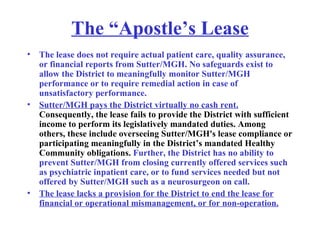 The “Apostle’s Lease The lease does not require actual patient care, quality assurance, or financial reports from Sutter/MGH. No safeguards exist to allow the District to meaningfully monitor Sutter/MGH performance or to require remedial action in case of unsatisfactory performance.  Sutter/MGH pays the District virtually no cash rent.  Consequently, the lease fails to provide the District with sufficient income to perform its legislatively mandated duties. Among others, these include overseeing Sutter/MGH's lease compliance or participating meaningfully in the District’s mandated Healthy Community obligations.  Further, the District has no ability to prevent Sutter/MGH from closing currently offered services such as psychiatric inpatient care, or to fund services needed but not offered by Sutter/MGH such as a neurosurgeon on call.   The lease lacks a provision for the District to end the lease for financial or operational mismanagement, or for non-operation. 