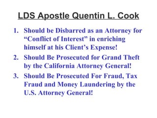 LDS Apostle Quentin L. Cook Should be Disbarred as an Attorney for “Conflict of Interest” in enriching himself at his Client’s Expense! Should Be Prosecuted for Grand Theft by the California Attorney General! Should Be Prosecuted For Fraud, Tax Fraud and Money Laundering by the U.S. Attorney General! 