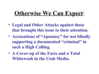 Otherwise We Can Expect : Legal and Other Attacks against those that brought this issue to their attention. Accusations of “Apostasy” for not blindly supporting a documented “criminal” in such a High Calling. A Cover-up of the Facts and a Total Whitewash in the Utah Media. 