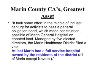 Marin County CA’s, Greatest  Asset “ It took some effort in the middle of the last century for activists to pass a general obligation bond, which made construction, possible of Marin General Hospital on donated land. Managed by five elected directors, the Marin Healthcare District filled a void.  At last Marin had  a  full service hospital owned by the residents of the district  (all of Marin except Novato ).” 