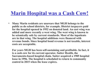 Marin Hospital was a Cash Cow! Many Marin residents are unaware that MGH belongs to the public as do school districts, for example. District taxpayers paid for the hospital opened in 1952 on donated land. An east wing was added and more recently a west wing. The west wing is known to be seismically safe by current standards. Most of the inpatients are in that wing. The hospital additions were financed with revenue bonds. Since hospital bond revenue is not taxable, interest costs are acceptable. For years MGH has been self-sustaining and profitable. In fact, it is a cash cow for its current operator, Sutter Health, the Sacramento-based hospital chain. Sutter acquired a 1985 hospital lease in 1996. The hospital is scheduled to return to community control in 2015 when the lease expires. 