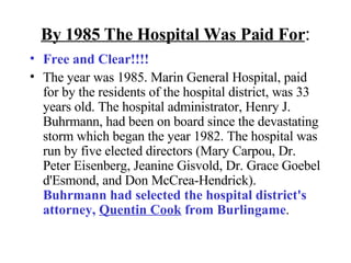 By 1985 The Hospital Was Paid For : Free and Clear!!!!  The year was 1985. Marin General Hospital, paid for by the residents of the hospital district, was 33 years old. The hospital administrator, Henry J. Buhrmann, had been on board since the devastating storm which began the year 1982. The hospital was run by five elected directors (Mary Carpou, Dr. Peter Eisenberg, Jeanine Gisvold, Dr. Grace Goebel d'Esmond, and Don McCrea-Hendrick).  Buhrmann had selected the hospital district's attorney,  Quentin Cook  from Burlingame . 