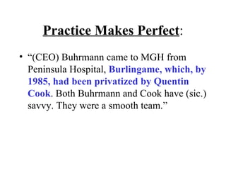 Practice Makes Perfect : “ (CEO) Buhrmann came to MGH from Peninsula Hospital,  Burlingame, which, by 1985, had been privatized by Quentin Cook . Both Buhrmann and Cook have (sic.) savvy. They were a smooth team.” 