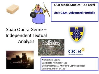 Soap Opera Genre – 
Independent Textual 
Analysis 
OCR Media Studies – A2 Level 
Unit G324: Advanced Portfolio 
Name: Keir Speirs 
Candidate Number: 4131 
Center Name: St. Andrew’s Catholic School 
Center Number: 64135 
 