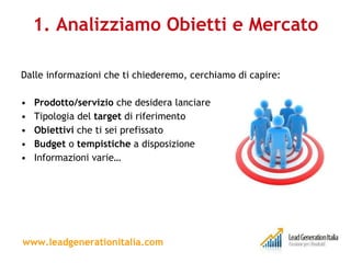 1. Analizziamo Obietti e Mercato Dalle informazioni che ti chiederemo, cerchiamo di capire: Prodotto/servizio  che desidera lanciare Tipologia del  target  di riferimento Obiettivi  che ti sei prefissato Budget  o  tempistiche  a disposizione Informazioni varie… www.leadgenerationitalia.com 