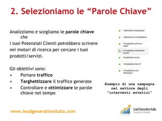 2. Selezioniamo le “Parole Chiave” Analizziamo e scegliamo le  parole chiave  che i tuoi Potenziali Clienti potrebbero scrivere nei motori di ricerca per cercare i tuoi prodotti/servizi. Gli obiettivi sono: Portare  traffico   Targhettizzare  il traffico generato Controllare e  ottimizzare  le parole chiave nel tempo  www.leadgenerationitalia.com Esempio di una campagna nel settore degli “interventi estetici” 