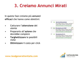3. Creiamo Annunci Mirati In questa fase creiamo più  annunci efficaci  che hanno come obiettivi: Catturare l’ attenzione  del utente Prepararlo all’ azione  che dovrebbe compiere Targhettizzare  le possibili visite Ottimizzare  il costo per click  www.leadgenerationitalia.com 