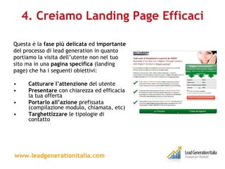 4. Creiamo Landing Page Efficaci Questa è la  fase più delicata  ed  importante del processo di lead generation in quanto portiamo la visita dell’utente non nel tuo sito ma in una  pagina specifica  (landing page) che ha i seguenti obiettivi:  Catturare l’attenzione  del utente Presentare  con chiarezza ed efficacia la tua offerta Portarlo all’azione  prefissata (compilazione modulo, chiamata, etc) Targhettizzare  le tipologie di contatto www.leadgenerationitalia.com 