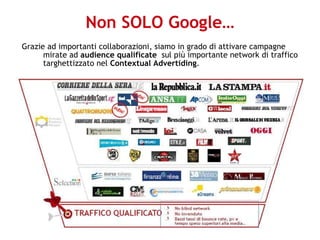 Non SOLO Google… Grazie ad importanti collaborazioni, siamo in grado di attivare campagne mirate ad  audience qualificate   sul più importante network di traffico targhettizzato nel  Contextual Advertiding . 