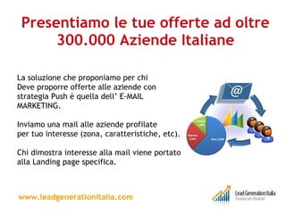 Presentiamo le tue offerte ad oltre 300.000 Aziende Italiane La soluzione che proponiamo per chi Deve proporre offerte alle aziende con strategia Push è quella dell’ E-MAIL MARKETING. Inviamo una mail alle aziende profilate per tuo interesse (zona, caratteristiche, etc).  Chi dimostra interesse alla mail viene portato alla Landing page specifica. www.leadgenerationitalia.com 