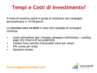 Tempi e Costi di Investimento? In linea di massima siamo in grado di realizzare una campagna personalizzata in 15/20 giorni. Le  soluzioni sono variabili  in base alla tipologia di campagna richiesta: Costo attivazione (per sviluppo campagna ottimizzata + Landing page che rimarrà di tua proprietà) Canone Fisso mensile (rinnovabile mese per mese) CPL (costo per lead) Soluzioni mixate www.leadgenerationitalia.com 