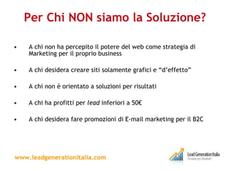Per Chi NON siamo la Soluzione? A chi non ha percepito il potere del web come strategia di Marketing per il proprio business A chi desidera creare siti solamente grafici e “d’effetto” A chi non è orientato a soluzioni per risultati A chi ha profitti per  lead  inferiori a 50€  A chi desidera fare promozioni di E-mail marketing per il B2C www.leadgenerationitalia.com 