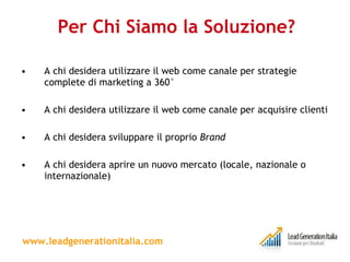 Per Chi Siamo la Soluzione? A chi desidera utilizzare il web come canale per strategie complete di marketing a 360° A chi desidera utilizzare il web come canale per acquisire clienti A chi desidera sviluppare il proprio  Brand A chi desidera aprire un nuovo mercato (locale, nazionale o internazionale) www.leadgenerationitalia.com 