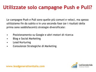 Utilizzate solo campagne Push e Pull? Le campagne Push e Pull sono quelle più comuni e veloci, ma spesso utilizziamo fin da subito o in una seconda fase (se i risultati della prima sono soddisfacenti) strategie diversificate: Posizionamento su Google e altri motori di ricerca  Blog e Social Marketing Lead Nurturing Consulenze Strategiche di Marketing www.leadgenerationitalia.com 