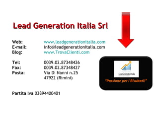 Lead Generation Italia Srl Web:   www.leadgenerationitalia.com E-mail:   [email_address] Blog:   www.TrovaClienti.com Tel:   0039.02.87348426 Fax:   0039.02.87348427 Posta:   Via Di Nanni n.25 47922 (Rimini) Partita Iva  03894400401 “ Passione per i Risultati!” 