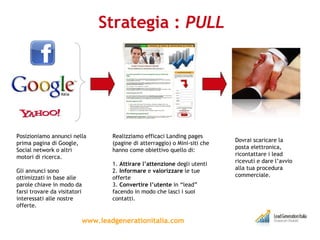 Strategia :  PULL www.leadgenerationitalia.com Posizioniamo annunci nella prima pagina di Google, Social network o altri motori di ricerca. Gli annunci sono ottimizzati in base alle parole chiave in modo da farsi trovare da visitatori interessati alle nostre offerte. Realizziamo efficaci Landing pages (pagine di atterraggio) o Mini-siti che hanno come obiettivo quello di: 1.  Attirare l’attenzione  degli utenti  2.  Informare  e  valorizzare  le tue offerte 3.  Convertire l’utente  in “lead” facendo in modo che lasci i suoi contatti. Dovrai scaricare la posta elettronica, ricontattare i lead ricevuti e dare l’avvio alla tua procedura commerciale. 