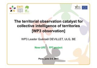 The territorial observation catalyst for
 collective intelligence of territories
          [WP3 observation] 

    WP3 Leader Guénaël DEVILLET, ULG, BE

            New‐LIFE  ‐  FP7 project 


               Pecs, june 2-4, 2011
 