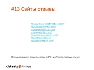 #13 Сайты отзывы
Отзывы помогут решить вопрос с ORM и сделать хороших ссылок.
http://www.conceptfeedback.com/
http://suggestionbox.com/
http://www.criticue.com/
http://sitejabber.com/
http://consumerreports.org/
http://trustpilot.com/
http://ripoffreport.com/
 