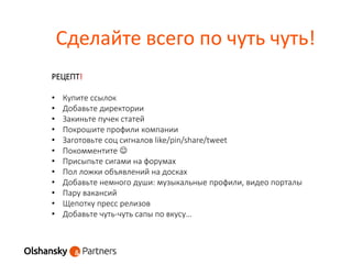Сделайте всего по чуть чуть!
РЕЦЕПТ!
• Купите ссылок
• Добавьте директории
• Закиньте пучек статей
• Покрошите профили компании
• Заготовьте соц сигналов like/pin/share/tweet
• Покомментите 
• Присыпьте сигами на форумах
• Пол ложки объявлений на досках
• Добавьте немного души: музыкальные профили, видео порталы
• Пару вакансий
• Щепотку пресс релизов
• Добавьте чуть-чуть сапы по вкусу…
 