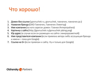 Что хорошо!
1. Домен без ссылки ( govnuchek.ru, govnuchek, говнючек, говнючек.ру )
2. Название бренда (ОАО Говнючек, Говнючек Лимитэд)
3. Имя компании (на кого зареган домен: Говнюк Интерпрайзез)
4. Картинку с сайта (http://govnuchek.ru/gonvuchek-jobing.png)
5. Юр адрес (в случае если он размещен на сайте с микроразметкой)
6. Имя представителя компании (если привязка автора либо ассоциация бренда
и имени – пока для Google)
7. Ссылка на G+ (если привязан к сайту. Ну и только для Google)
 