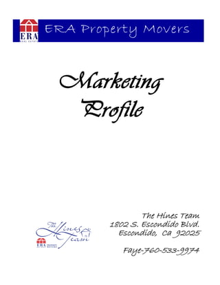 ERA Property Movers



 Marketing
  Profile



                The Hines Team
        1802 S. Escondido Blvd.
          Escondido, Ca 92025
           Faye-760-533-9974
 