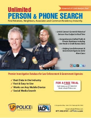 Unlimited 
Person & PHONE Search 
America’s #1 Link Analysis Tool 
Find Relatives, Neighbors, Associates and Common Residency Instantly. 
Premier Investigative Database for Law Enforcement & Government Agencies 
2 Corporation Way • Suite 150 • Peabody, MA 01960 
Email: info@LPPolice.com 
877.482.0101 • LPPolice.com 
Proud Supporters of 
For A FREE TRIAL 
Call: Corinne at 877.482.0101 
Email: info@LPPolice.com 
3 Best Data in the Industry 
3 Fast & Easy to Use 
3 Works on Any Mobile Device 
3 Social Media Search 
– Link & Connect Current & Historical 
Data on Your Subject in Real Time 
– Comprehensive Unified Public & 
Private Databases including 
Live Feeds to Credit Bureau Data 
– Helping Law Enforcement & 
Government Agencies Solve 
More Cases 
 