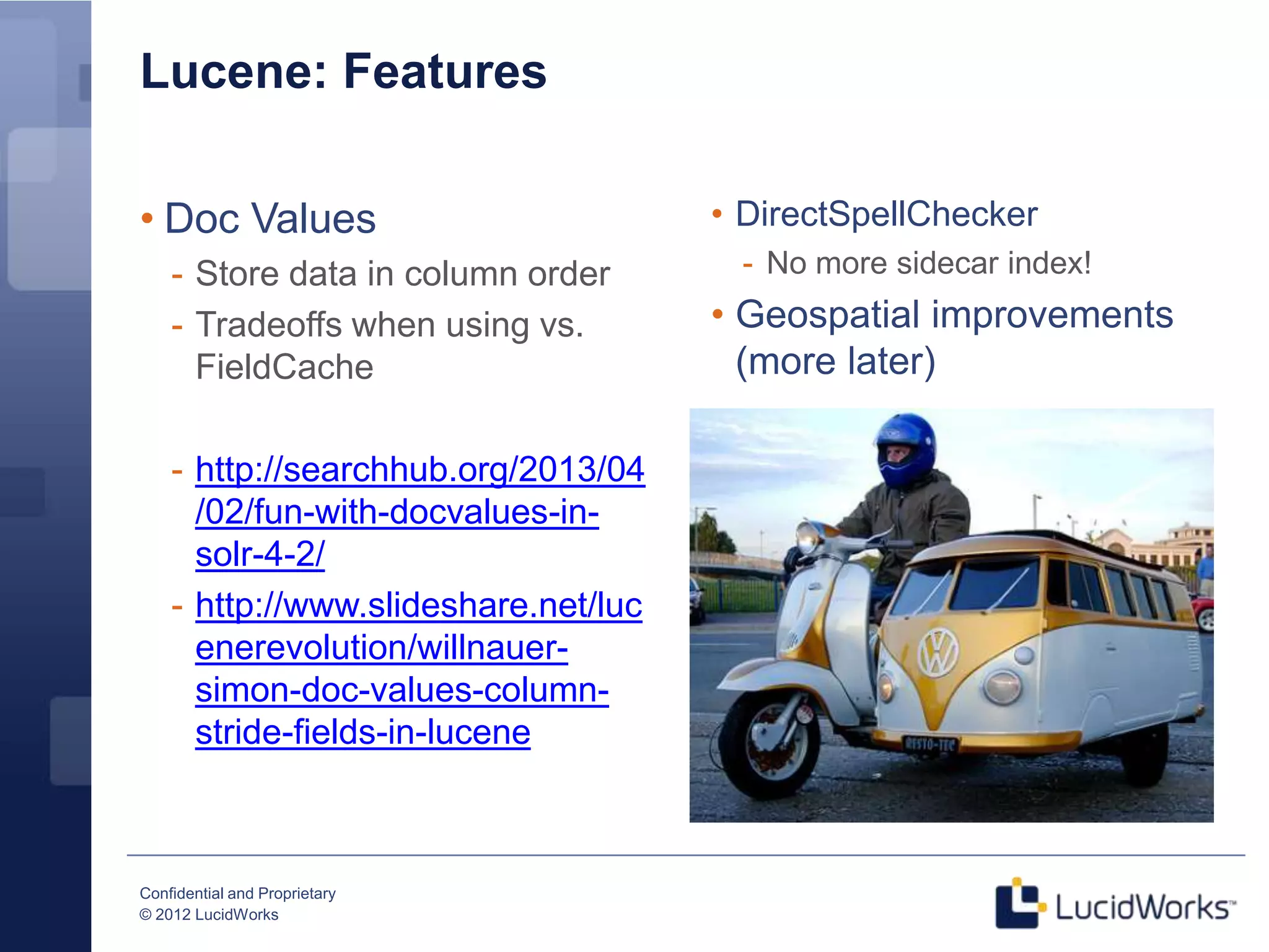 Lucene: Features

• Doc Values                          • DirectSpellChecker
    - Store data in column order       - No more sidecar index!
    - Tradeoffs when using vs.        • Geospatial improvements
      FieldCache                        (more later)

    - http://searchhub.org/2013/04
      /02/fun-with-docvalues-in-
      solr-4-2/
    - http://www.slideshare.net/luc
      enerevolution/willnauer-
      simon-doc-values-column-
      stride-fields-in-lucene



Confidential and Proprietary
© 2012 LucidWorks
 