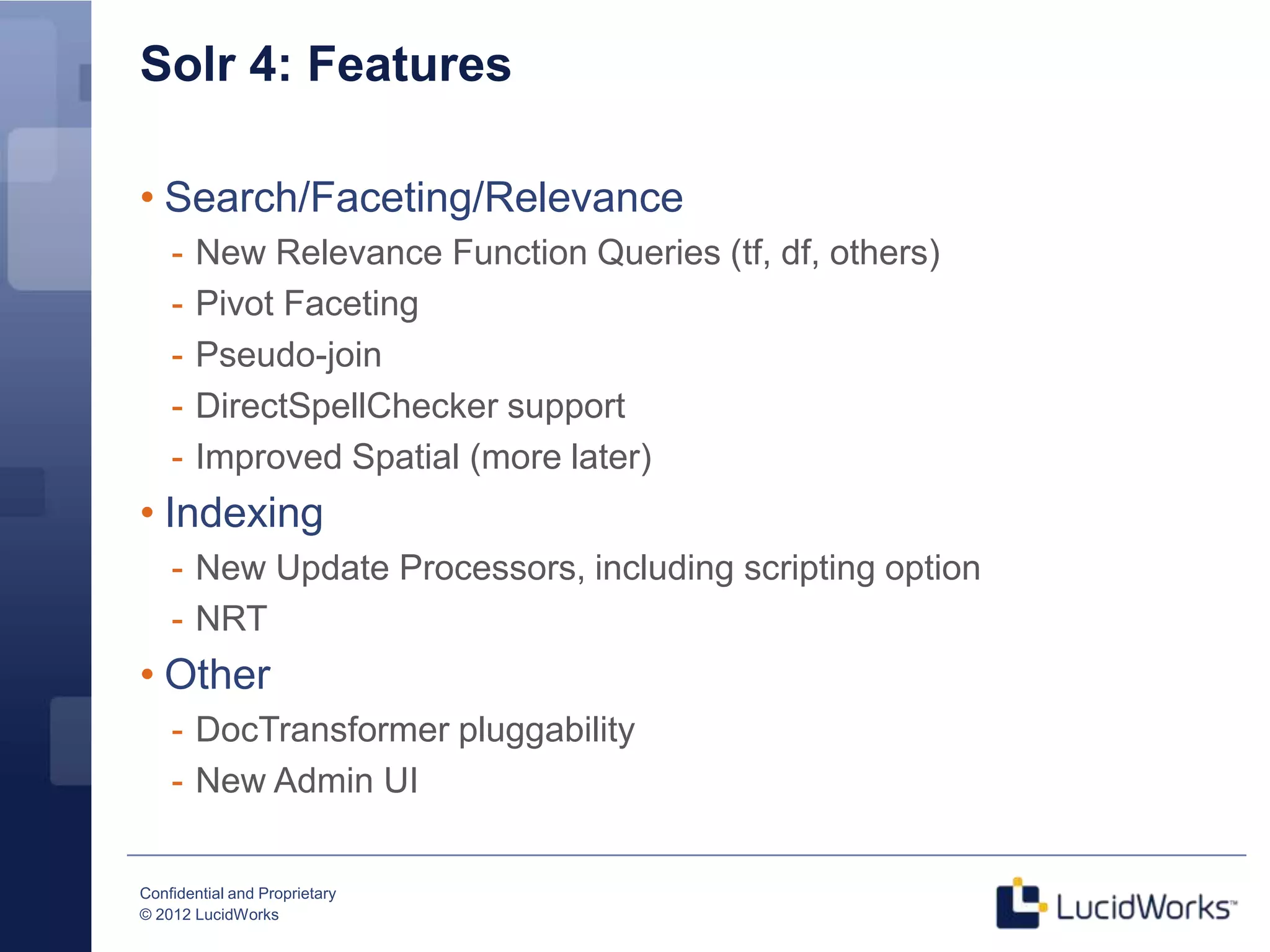Solr 4: Features

• Search/Faceting/Relevance
    -   New Relevance Function Queries (tf, df, others)
    -   Pivot Faceting
    -   Pseudo-join
    -   DirectSpellChecker support
    -   Improved Spatial (more later)
• Indexing
    - New Update Processors, including scripting option
    - NRT
• Other
    - DocTransformer pluggability
    - New Admin UI


Confidential and Proprietary
© 2012 LucidWorks
 