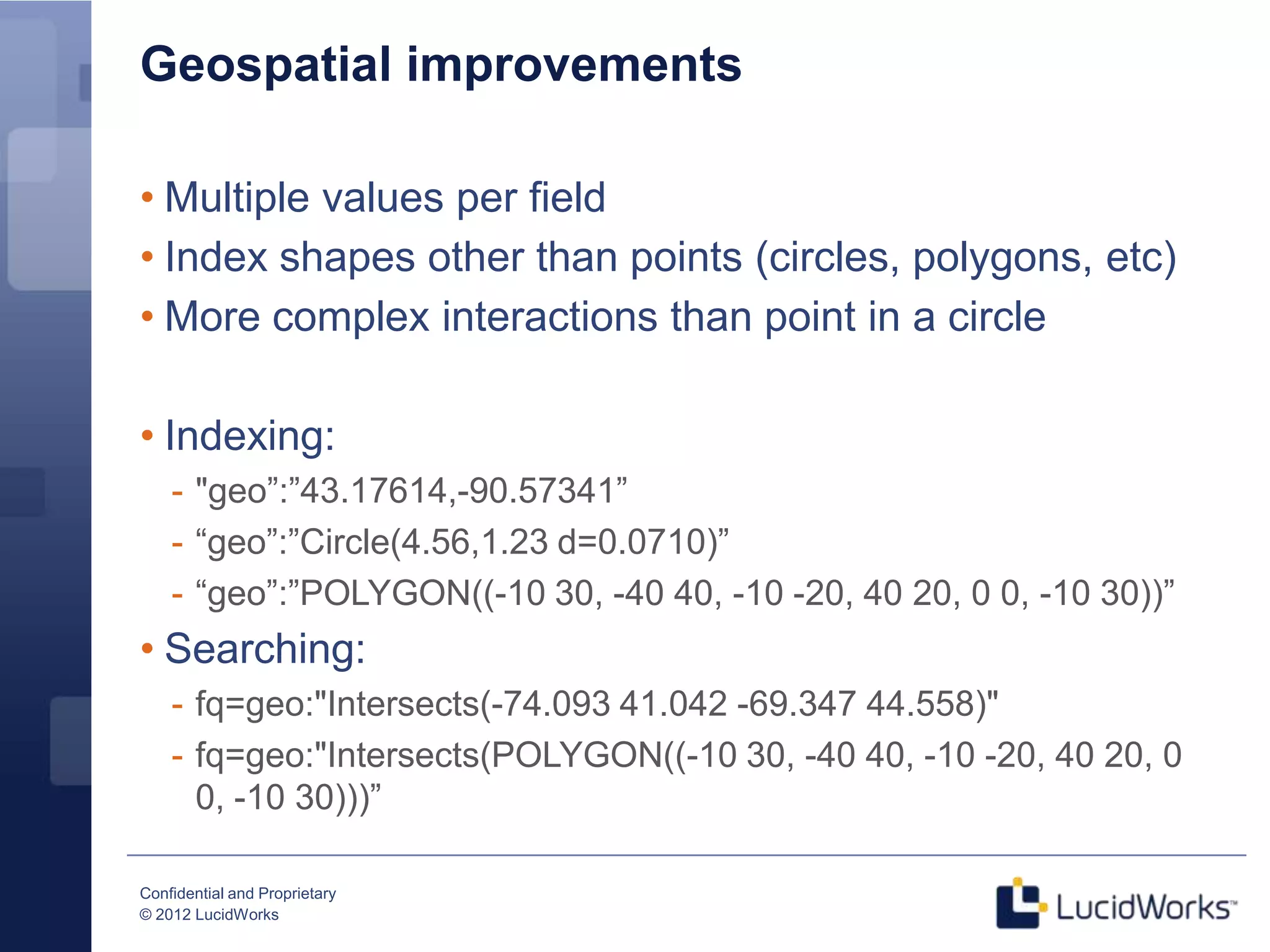 Geospatial improvements

• Multiple values per field
• Index shapes other than points (circles, polygons, etc)
• More complex interactions than point in a circle

• Indexing:
    - "geo”:”43.17614,-90.57341”
    - “geo”:”Circle(4.56,1.23 d=0.0710)”
    - “geo”:”POLYGON((-10 30, -40 40, -10 -20, 40 20, 0 0, -10 30))”
• Searching:
    - fq=geo:"Intersects(-74.093 41.042 -69.347 44.558)"
    - fq=geo:"Intersects(POLYGON((-10 30, -40 40, -10 -20, 40 20, 0
      0, -10 30)))”

Confidential and Proprietary
© 2012 LucidWorks
 