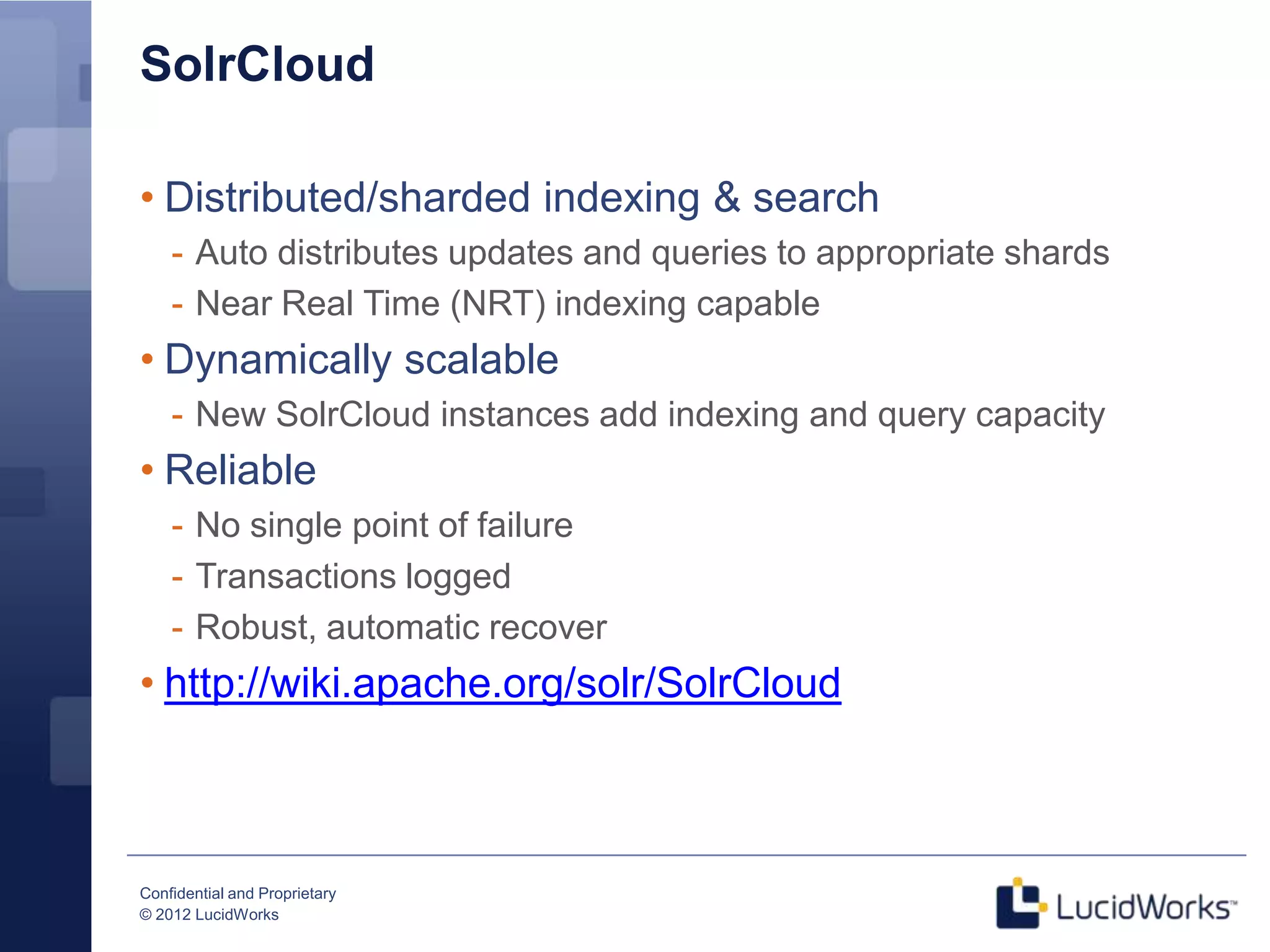 SolrCloud

• Distributed/sharded indexing & search
    - Auto distributes updates and queries to appropriate shards
    - Near Real Time (NRT) indexing capable
• Dynamically scalable
    - New SolrCloud instances add indexing and query capacity
• Reliable
    - No single point of failure
    - Transactions logged
    - Robust, automatic recover
• http://wiki.apache.org/solr/SolrCloud



Confidential and Proprietary
© 2012 LucidWorks
 