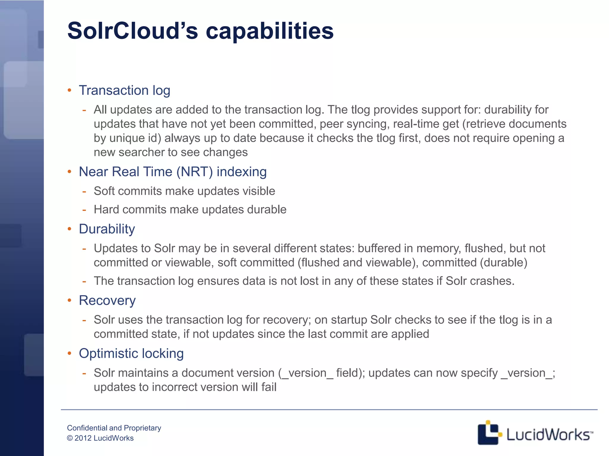 SolrCloud’s capabilities

• Transaction log
    - All updates are added to the transaction log. The tlog provides support for: durability for
      updates that have not yet been committed, peer syncing, real-time get (retrieve documents
      by unique id) always up to date because it checks the tlog first, does not require opening a
      new searcher to see changes
• Near Real Time (NRT) indexing
    - Soft commits make updates visible
    - Hard commits make updates durable
• Durability
    - Updates to Solr may be in several different states: buffered in memory, flushed, but not
      committed or viewable, soft committed (flushed and viewable), committed (durable)
    - The transaction log ensures data is not lost in any of these states if Solr crashes.
• Recovery
    - Solr uses the transaction log for recovery; on startup Solr checks to see if the tlog is in a
      committed state, if not updates since the last commit are applied
• Optimistic locking
    - Solr maintains a document version (_version_ field); updates can now specify _version_;
      updates to incorrect version will fail


Confidential and Proprietary
© 2012 LucidWorks
 