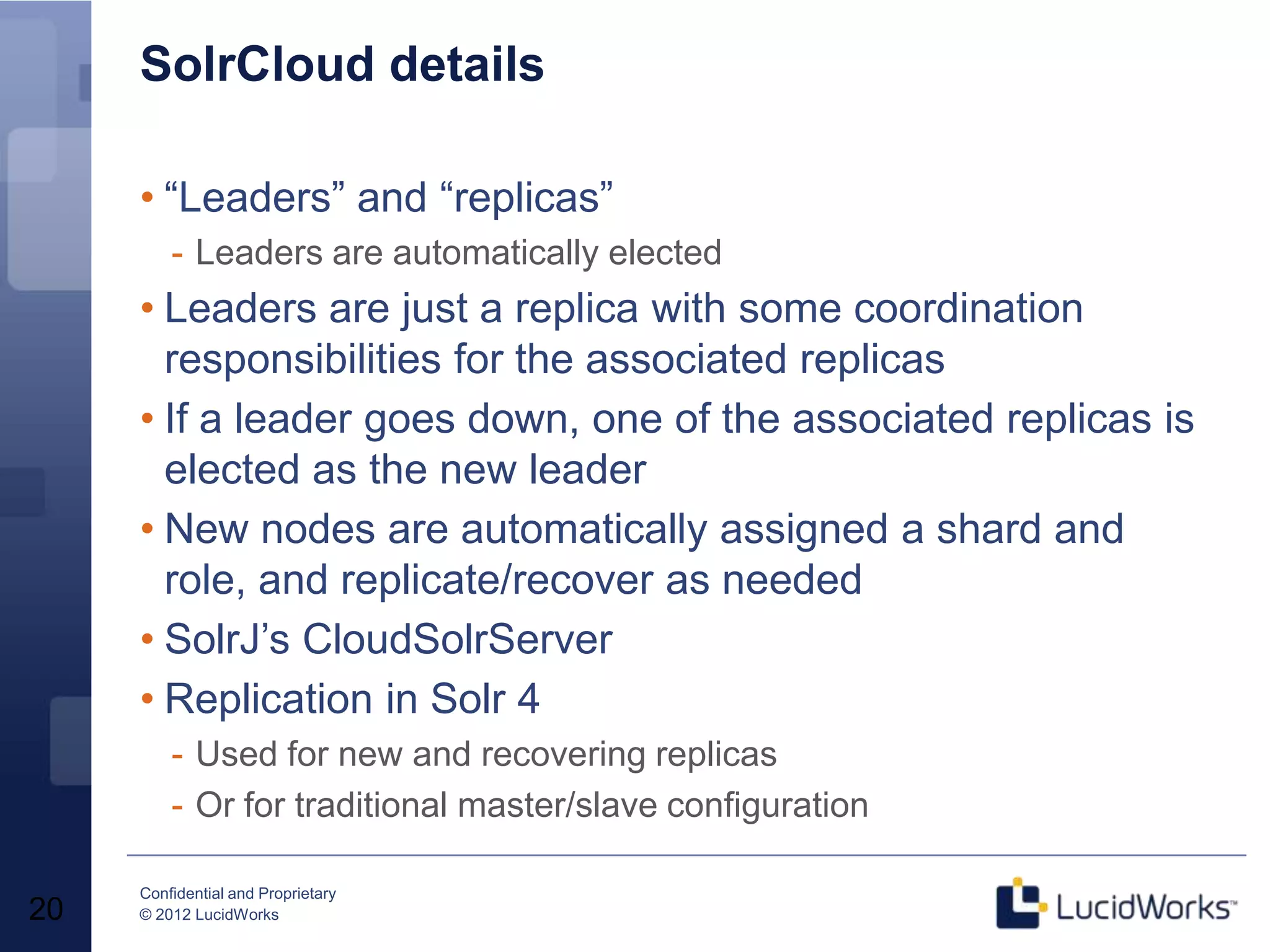 SolrCloud details

     • “Leaders” and “replicas”
         - Leaders are automatically elected
     • Leaders are just a replica with some coordination
       responsibilities for the associated replicas
     • If a leader goes down, one of the associated replicas is
       elected as the new leader
     • New nodes are automatically assigned a shard and
       role, and replicate/recover as needed
     • SolrJ’s CloudSolrServer
     • Replication in Solr 4
         - Used for new and recovering replicas
         - Or for traditional master/slave configuration

     Confidential and Proprietary
20   © 2012 LucidWorks
 