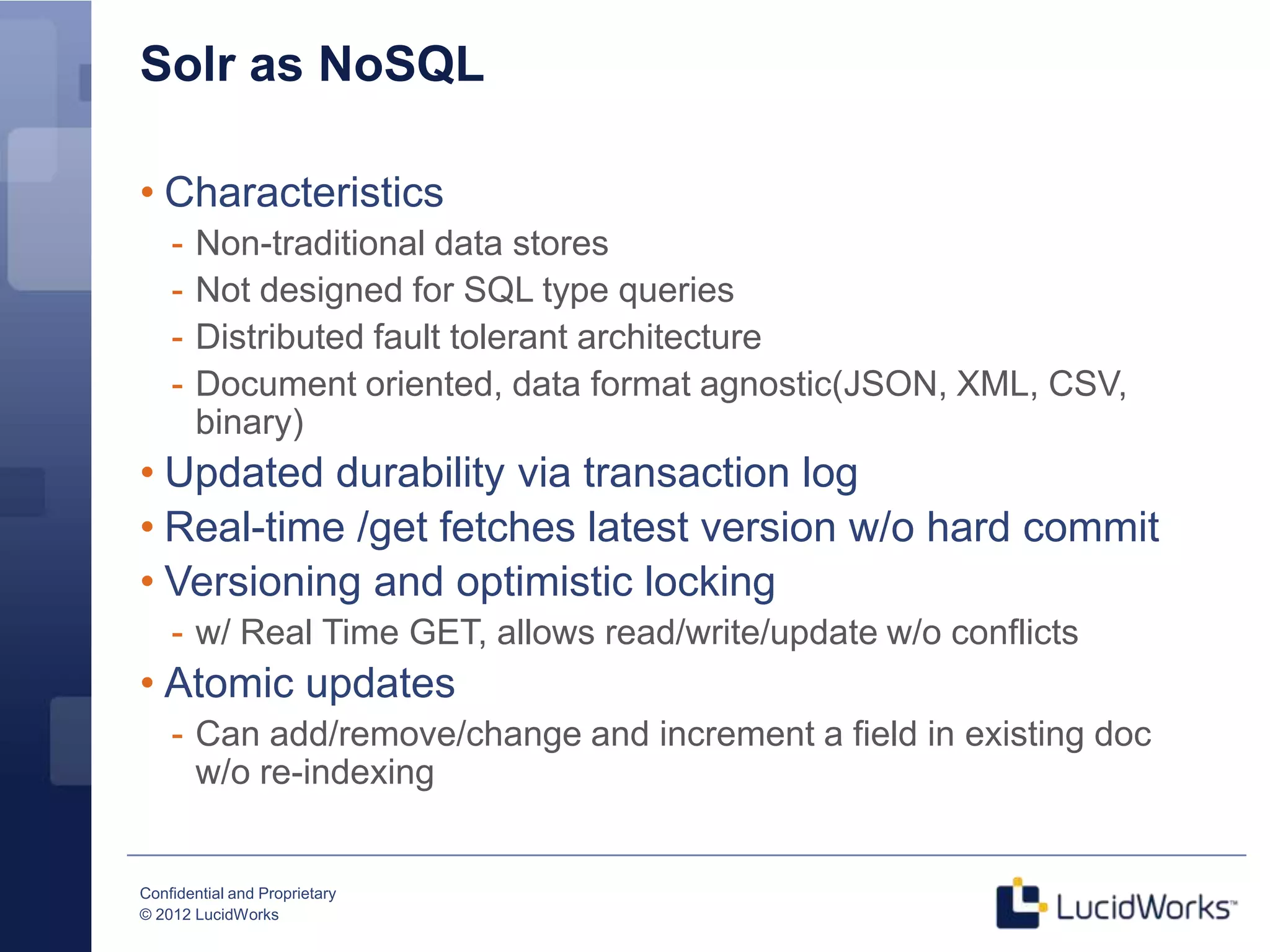 Solr as NoSQL

• Characteristics
    -   Non-traditional data stores
    -   Not designed for SQL type queries
    -   Distributed fault tolerant architecture
    -   Document oriented, data format agnostic(JSON, XML, CSV,
        binary)
• Updated durability via transaction log
• Real-time /get fetches latest version w/o hard commit
• Versioning and optimistic locking
    - w/ Real Time GET, allows read/write/update w/o conflicts
• Atomic updates
    - Can add/remove/change and increment a field in existing doc
      w/o re-indexing


Confidential and Proprietary
© 2012 LucidWorks
 