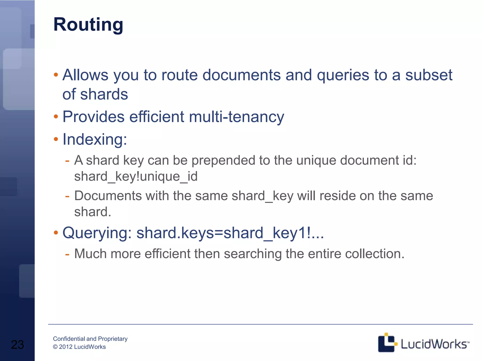 Routing

     • Allows you to route documents and queries to a subset
       of shards
     • Provides efficient multi-tenancy
     • Indexing:
         - A shard key can be prepended to the unique document id:
           shard_key!unique_id
         - Documents with the same shard_key will reside on the same
           shard.
     • Querying: shard.keys=shard_key1!...
         - Much more efficient then searching the entire collection.




     Confidential and Proprietary
23   © 2012 LucidWorks
 
