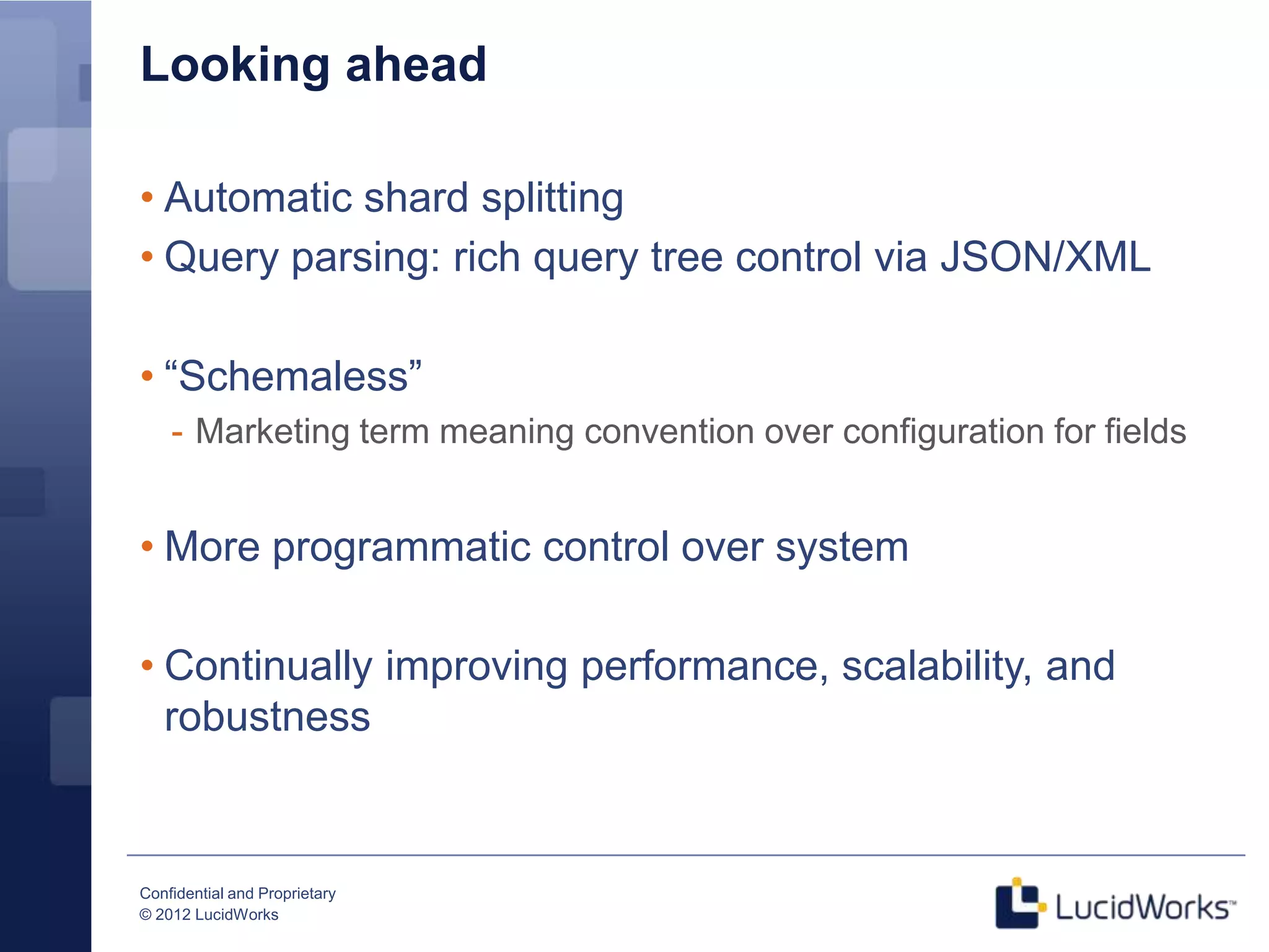 Looking ahead

• Automatic shard splitting
• Query parsing: rich query tree control via JSON/XML

• “Schemaless”
    - Marketing term meaning convention over configuration for fields


• More programmatic control over system

• Continually improving performance, scalability, and
  robustness


Confidential and Proprietary
© 2012 LucidWorks
 