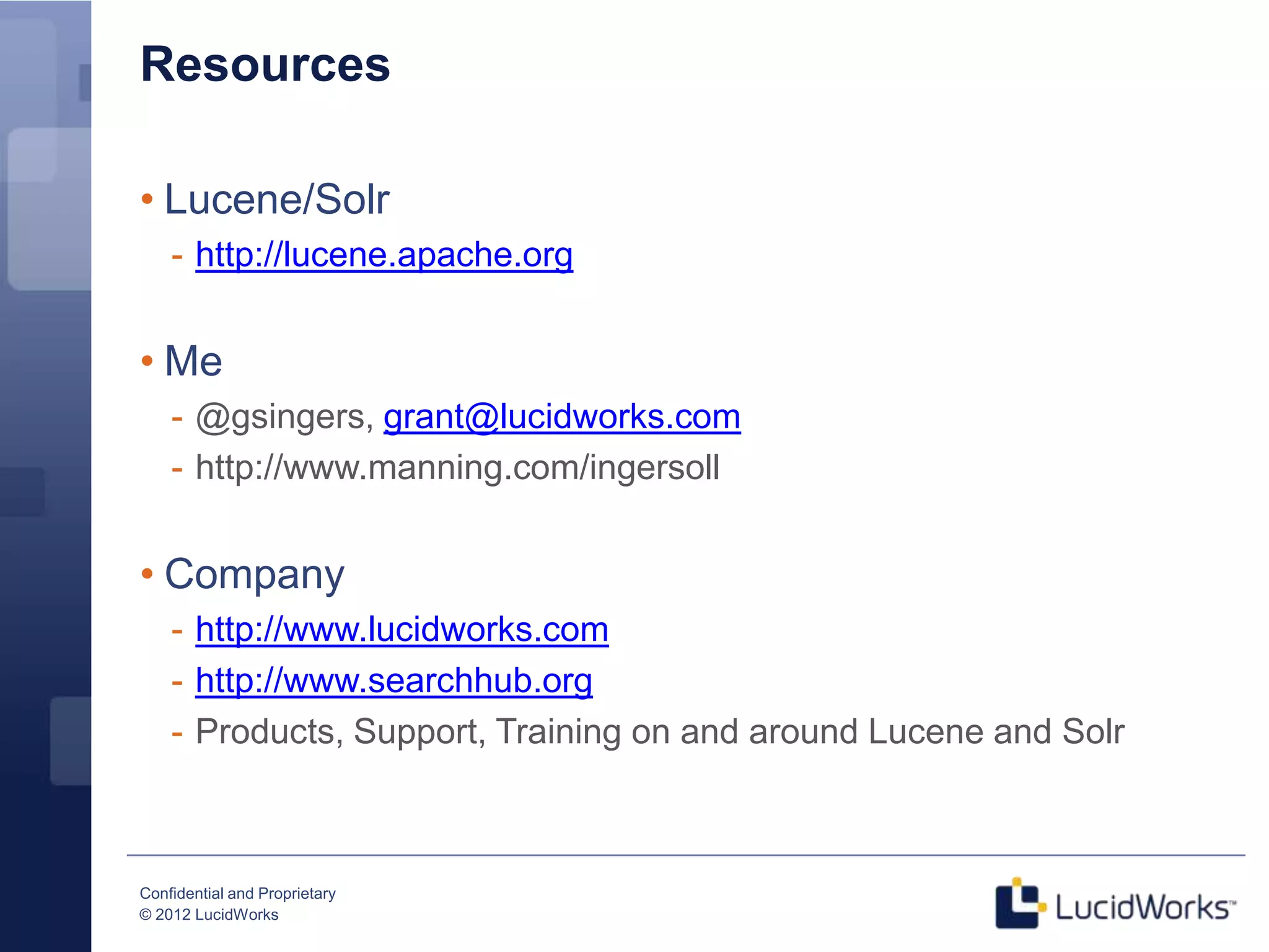 Resources

• Lucene/Solr
    - http://lucene.apache.org


• Me
    - @gsingers, grant@lucidworks.com
    - http://www.manning.com/ingersoll


• Company
    - http://www.lucidworks.com
    - http://www.searchhub.org
    - Products, Support, Training on and around Lucene and Solr



Confidential and Proprietary
© 2012 LucidWorks
 