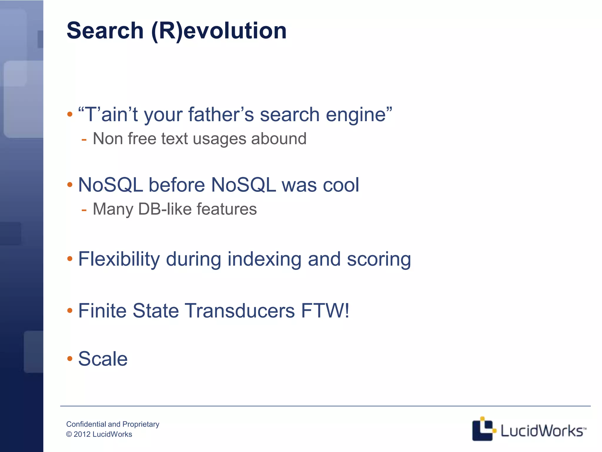 Search (R)evolution


• “T’ain’t your father’s search engine”
    - Non free text usages abound

• NoSQL before NoSQL was cool
    - Many DB-like features


• Flexibility during indexing and scoring

• Finite State Transducers FTW!

• Scale


Confidential and Proprietary
© 2012 LucidWorks
 