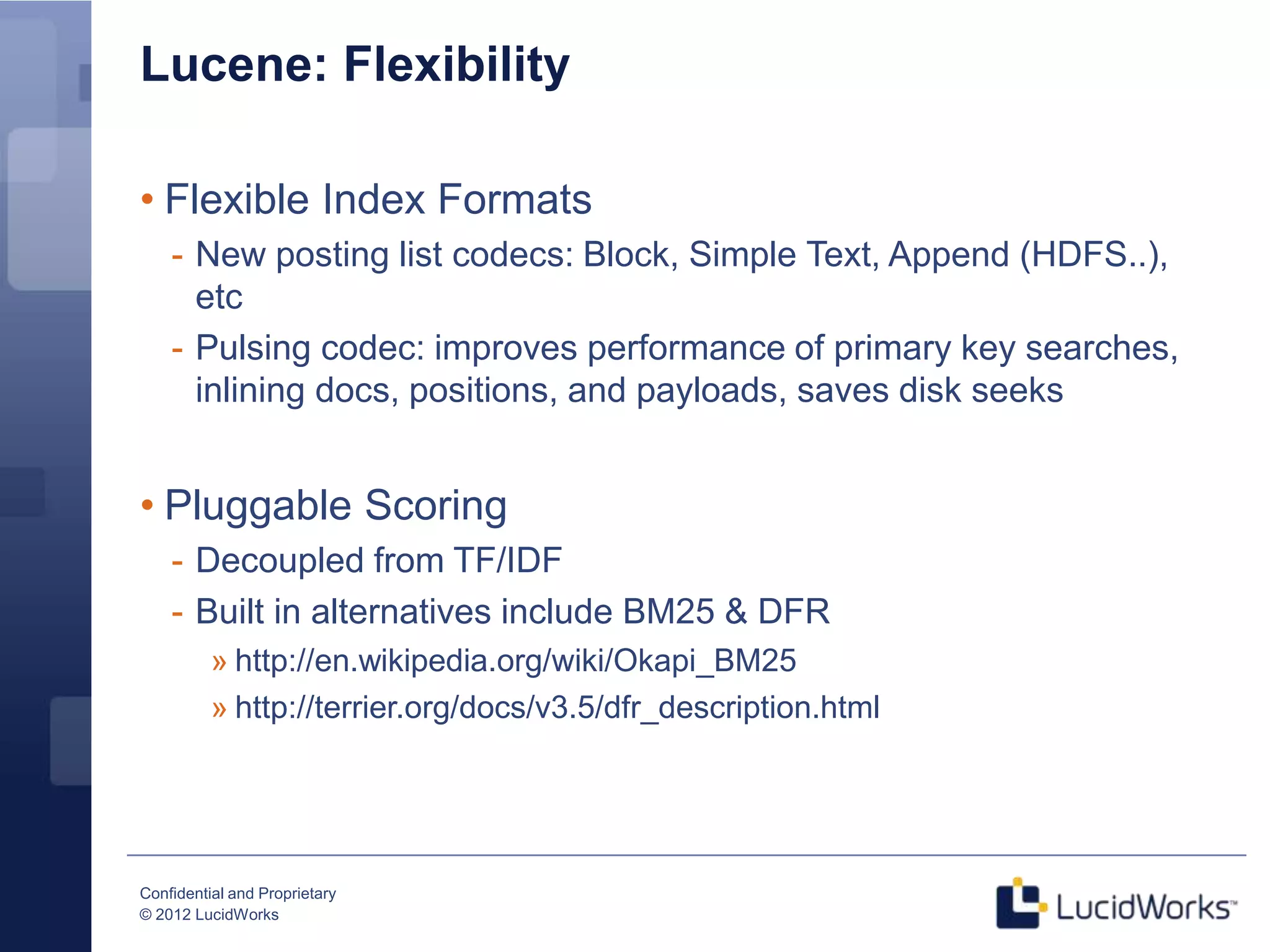 Lucene: Flexibility

• Flexible Index Formats
    - New posting list codecs: Block, Simple Text, Append (HDFS..),
      etc
    - Pulsing codec: improves performance of primary key searches,
      inlining docs, positions, and payloads, saves disk seeks


• Pluggable Scoring
    - Decoupled from TF/IDF
    - Built in alternatives include BM25 & DFR
          » http://en.wikipedia.org/wiki/Okapi_BM25
          » http://terrier.org/docs/v3.5/dfr_description.html




Confidential and Proprietary
© 2012 LucidWorks
 